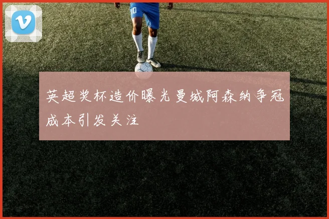 英超奖杯造价曝光曼城阿森纳争冠成本引发关注