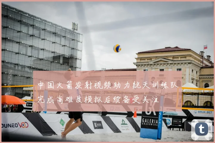 中国火箭发射视频助力航天训练队完成高难度模拟后续备受关注