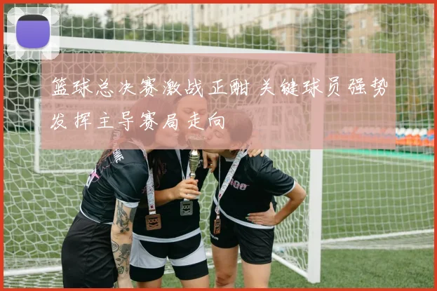 篮球总决赛激战正酣 关键球员强势发挥主导赛局走向