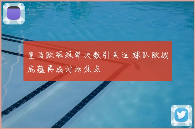 皇马欧冠冠军次数引关注 球队欧战底蕴再成讨论焦点