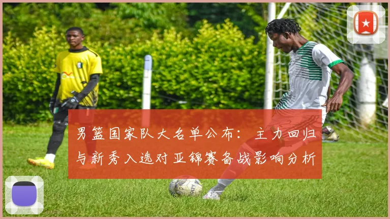 男篮国家队大名单公布：主力回归与新秀入选对亚锦赛备战影响分析