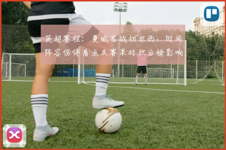 英超赛程：曼城客战切尔西，时间阵容伤停看点及赛果对积分榜影响