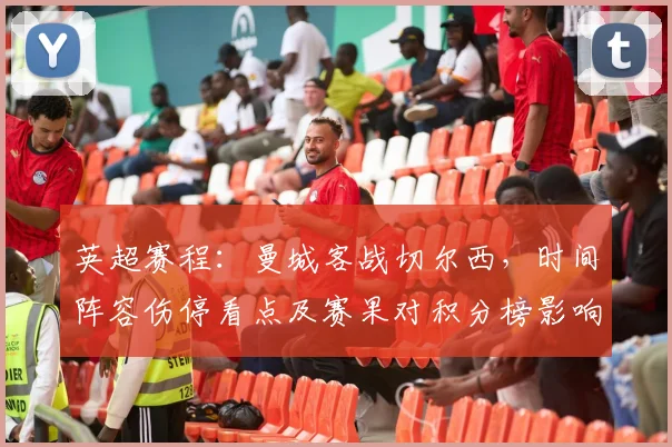 英超赛程：曼城客战切尔西，时间阵容伤停看点及赛果对积分榜影响