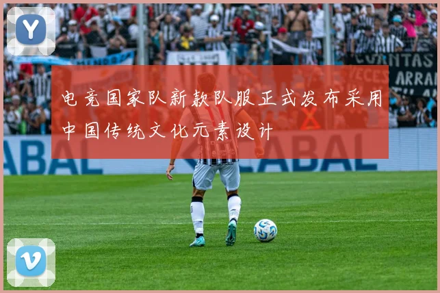 电竞国家队新款队服正式发布采用中国传统文化元素设计