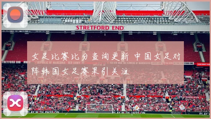 女足比赛比分查询更新 中国女足对阵韩国女足赛果引关注