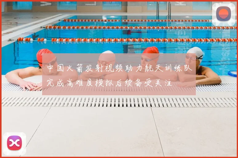 中国火箭发射视频助力航天训练队完成高难度模拟后续备受关注