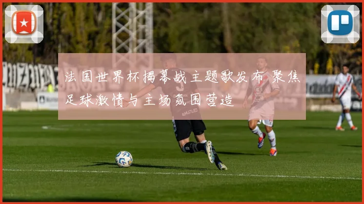 法国世界杯揭幕战主题歌发布 聚焦足球激情与主场氛围营造