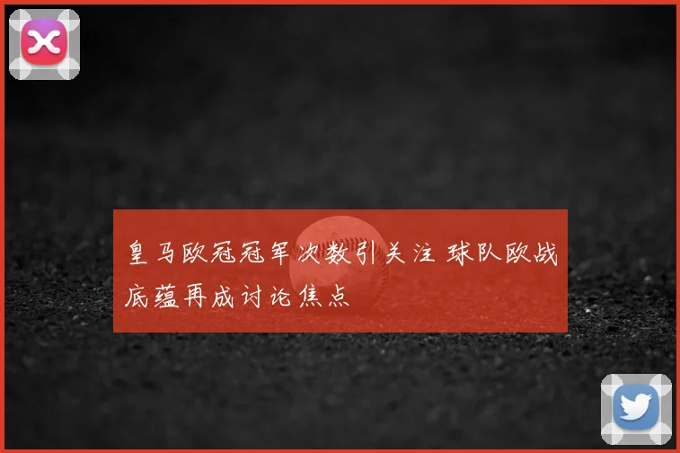 皇马欧冠冠军次数引关注 球队欧战底蕴再成讨论焦点