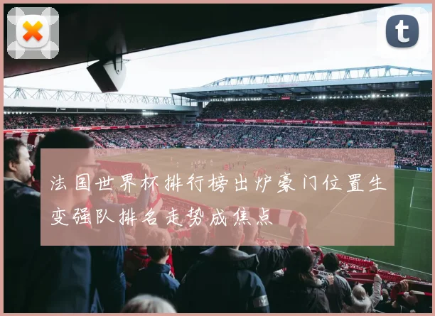 法国世界杯排行榜出炉豪门位置生变强队排名走势成焦点