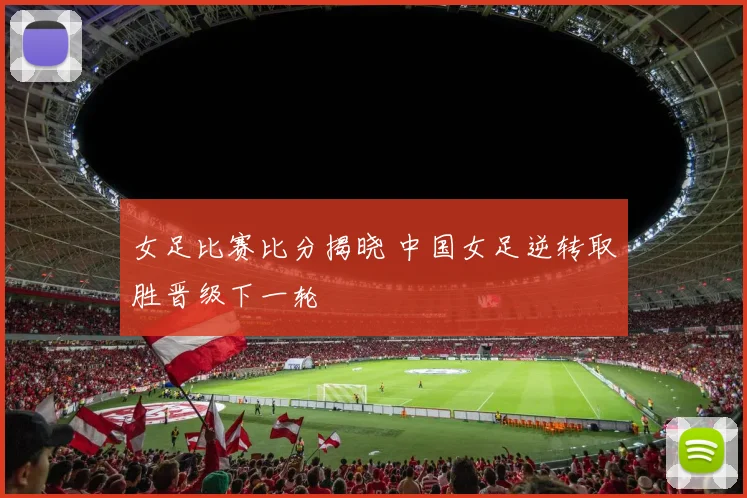 女足比赛比分揭晓 中国女足逆转取胜晋级下一轮