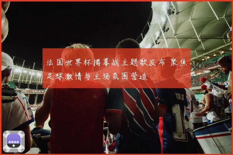 法国世界杯揭幕战主题歌发布 聚焦足球激情与主场氛围营造