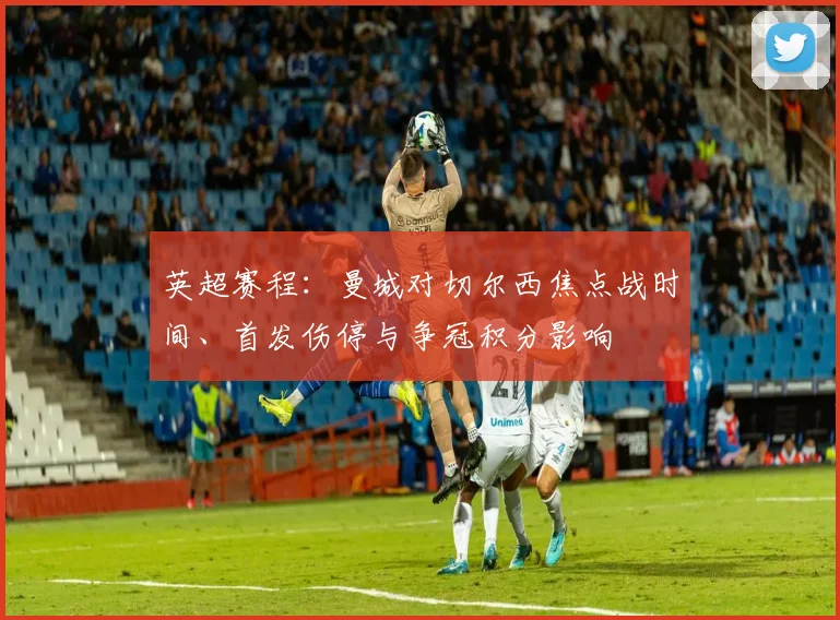 英超赛程：曼城对切尔西焦点战时间、首发伤停与争冠积分影响