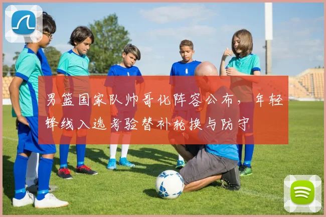 男篮国家队帅哥化阵容公布，年轻锋线入选考验替补轮换与防守