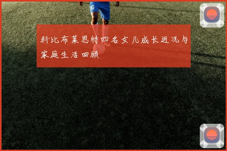 科比布莱恩特四名女儿成长近况与家庭生活回顾