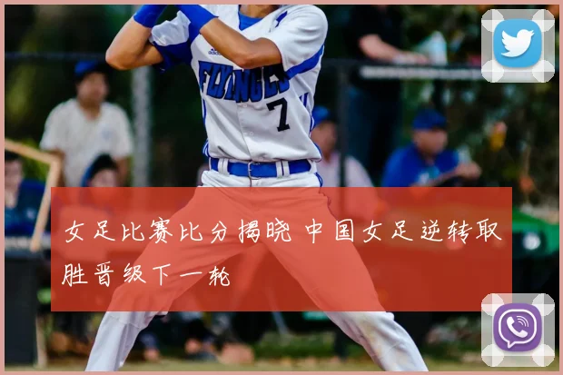 女足比赛比分揭晓 中国女足逆转取胜晋级下一轮