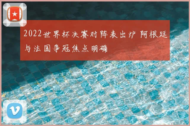 2022世界杯决赛对阵表出炉 阿根廷与法国争冠焦点明确
